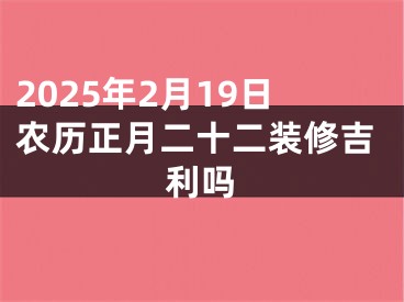 2025年2月19日农历正月二十二装修吉利吗