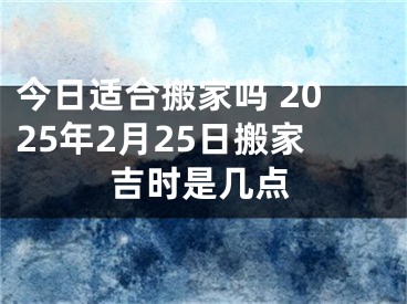 今日适合搬家吗 2025年2月25日搬家吉时是几点