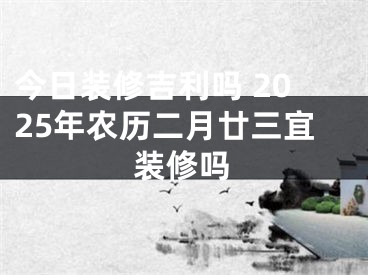 今日装修吉利吗 2025年农历二月廿三宜装修吗