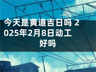 今天是黄道吉日吗 2025年2月8日动工好吗