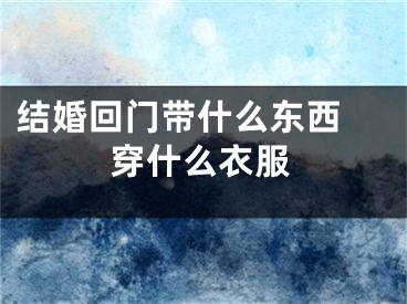 结婚回门带什么东西 穿什么衣服