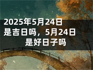 2025年5月24日是吉日吗，5月24日是好日子吗