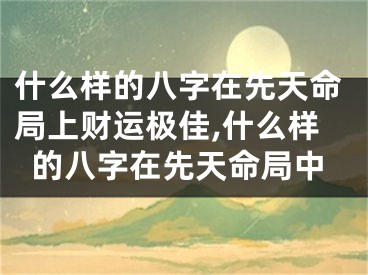 什么样的八字在先天命局上财运极佳,什么样的八字在先天命局中