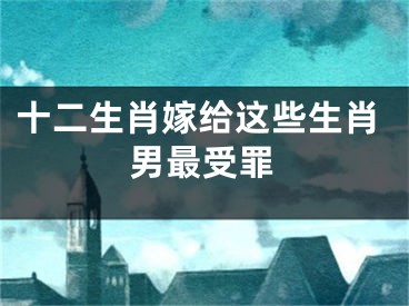 十二生肖嫁给这些生肖男最受罪