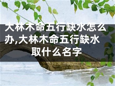 大林木命五行缺水怎么办,大林木命五行缺水取什么名字