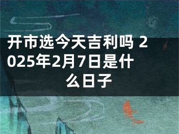 开市选今天吉利吗 2025年2月7日是什么日子