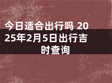 今日适合出行吗 2025年2月5日出行吉时查询