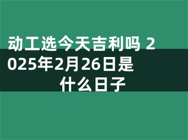 动工选今天吉利吗 2025年2月26日是什么日子