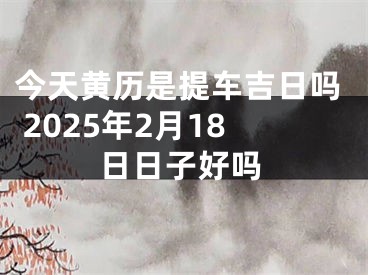 今天黄历是提车吉日吗 2025年2月18日日子好吗
