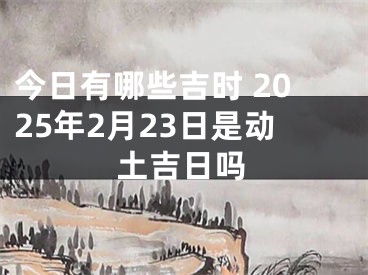 今日有哪些吉时 2025年2月23日是动土吉日吗