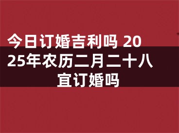 今日订婚吉利吗 2025年农历二月二十八宜订婚吗