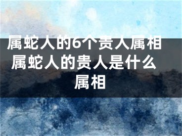 属蛇人的6个贵人属相 属蛇人的贵人是什么属相