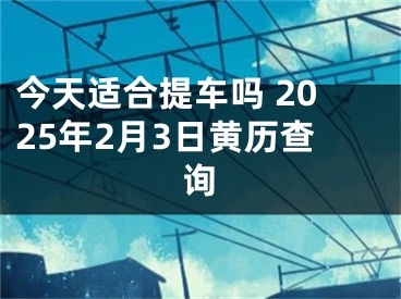 今天适合提车吗 2025年2月3日黄历查询