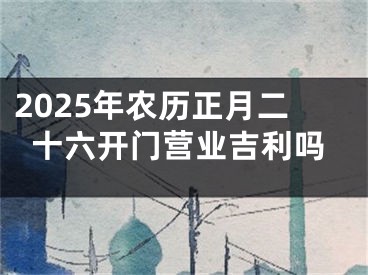 2025年农历正月二十六开门营业吉利吗