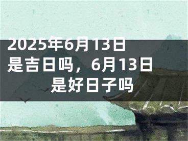 2025年6月13日是吉日吗，6月13日是好日子吗