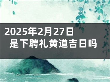 2025年2月27日是下聘礼黄道吉日吗