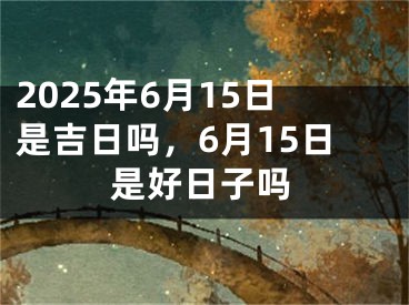 2025年6月15日是吉日吗，6月15日是好日子吗