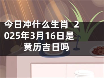 今日冲什么生肖  2025年3月16日是黄历吉日吗 