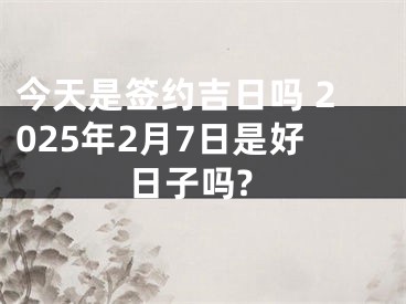 今天是签约吉日吗 2025年2月7日是好日子吗?