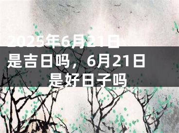 2025年6月21日是吉日吗，6月21日是好日子吗