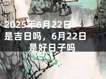 2025年6月22日是吉日吗，6月22日是好日子吗