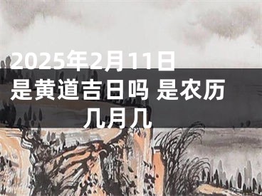 2025年2月11日是黄道吉日吗 是农历几月几 