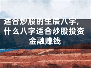 适合炒股的生辰八字,什么八字适合炒股投资金融赚钱