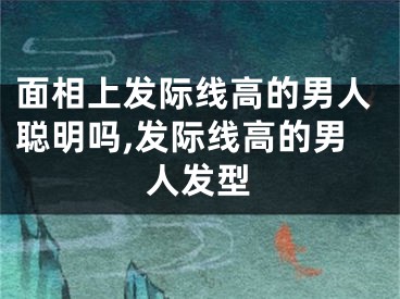 面相上发际线高的男人聪明吗,发际线高的男人发型