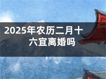 2025年农历二月十六宜离婚吗