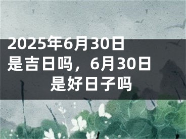 2025年6月30日是吉日吗，6月30日是好日子吗