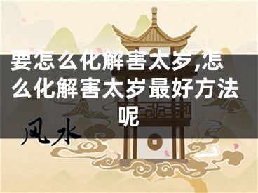 要怎么化解害太岁,怎么化解害太岁最好方法呢