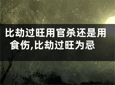 比劫过旺用官杀还是用食伤,比劫过旺为忌