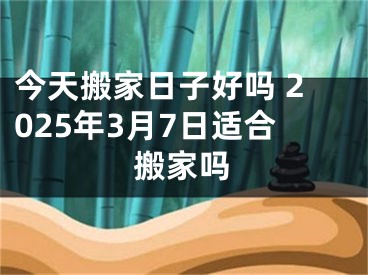 今天搬家日子好吗 2025年3月7日适合搬家吗