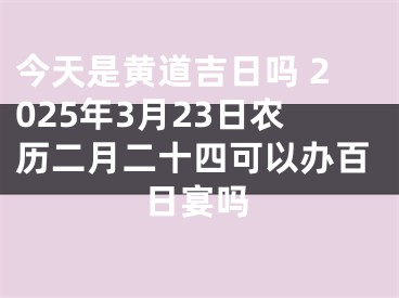 今天是黄道吉日吗 2025年3月23日农历二月二十四可以办百日宴吗