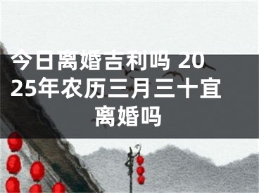 今日离婚吉利吗 2025年农历三月三十宜离婚吗