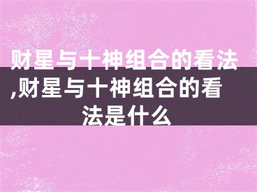 财星与十神组合的看法,财星与十神组合的看法是什么