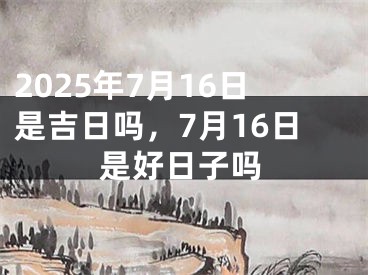 2025年7月16日是吉日吗，7月16日是好日子吗