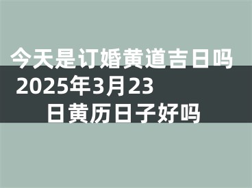 今天是订婚黄道吉日吗 2025年3月23日黄历日子好吗