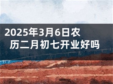 2025年3月6日农历二月初七开业好吗