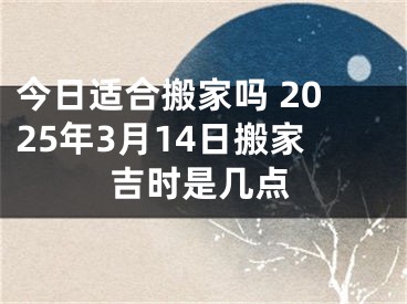 今日适合搬家吗 2025年3月14日搬家吉时是几点