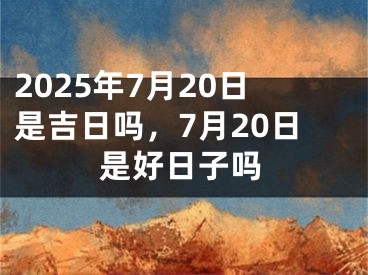 2025年7月20日是吉日吗，7月20日是好日子吗