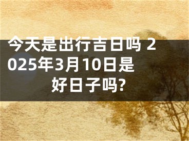 今天是出行吉日吗 2025年3月10日是好日子吗?
