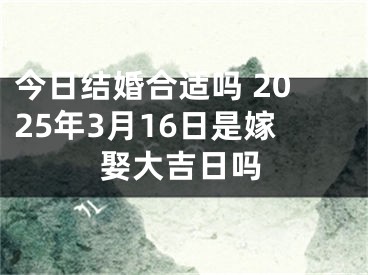 今日结婚合适吗 2025年3月16日是嫁娶大吉日吗