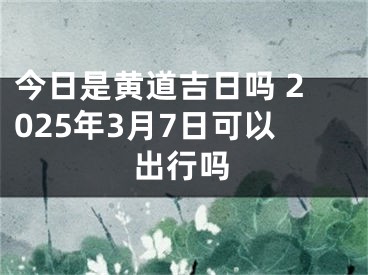 今日是黄道吉日吗 2025年3月7日可以出行吗