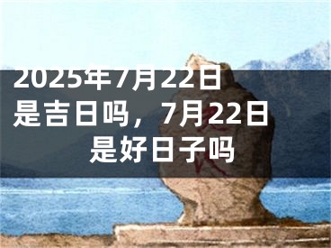 2025年7月22日是吉日吗，7月22日是好日子吗