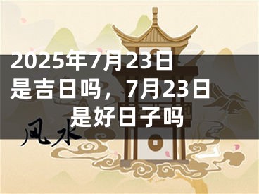 2025年7月23日是吉日吗，7月23日是好日子吗