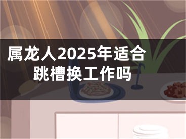 属龙人2025年适合跳槽换工作吗 