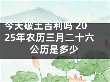 今天破土吉利吗 2025年农历三月二十六公历是多少