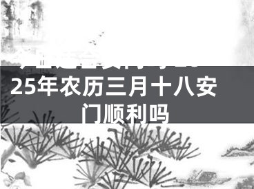 今日适合安门吗 2025年农历三月十八安门顺利吗