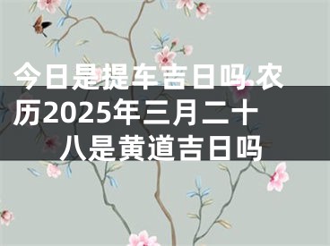 今日是提车吉日吗 农历2025年三月二十八是黄道吉日吗